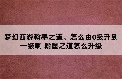 梦幻西游翰墨之道。怎么由0级升到一级啊 翰墨之道怎么升级